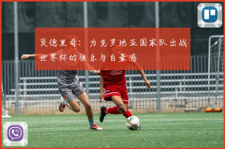 莫德里奇：为克罗地亚国家队出战世界杯的快乐与自豪感