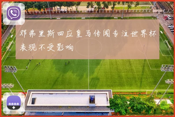 邓弗里斯回应皇马传闻专注世界杯表现不受影响