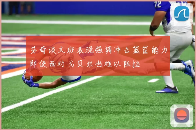 芬奇谈文班表现强调冲击篮筐能力即使面对戈贝尔也难以阻挡