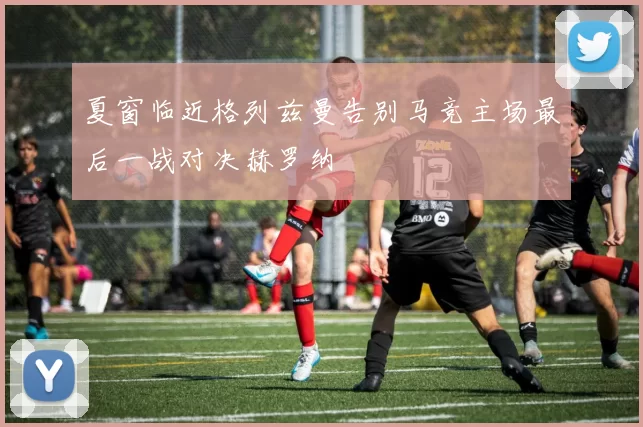 夏窗临近格列兹曼告别马竞主场最后一战对决赫罗纳