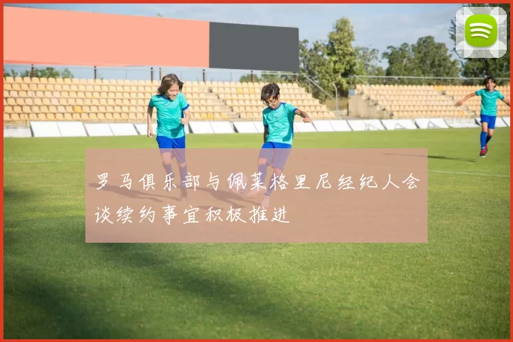 罗马俱乐部与佩莱格里尼经纪人会谈续约事宜积极推进