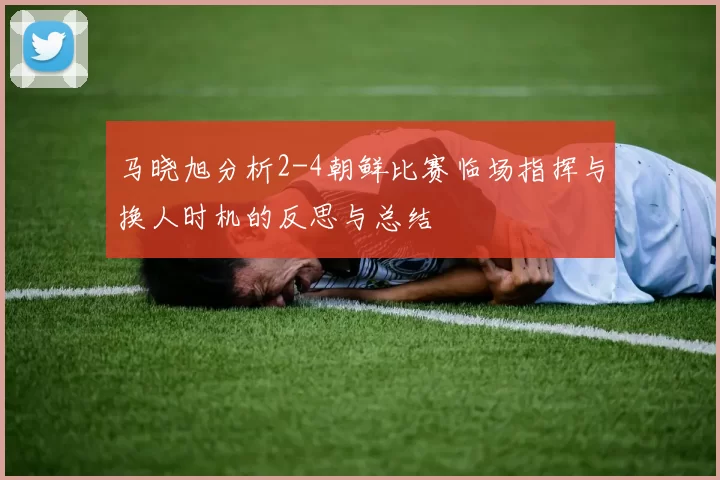 马晓旭分析2-4朝鲜比赛临场指挥与换人时机的反思与总结