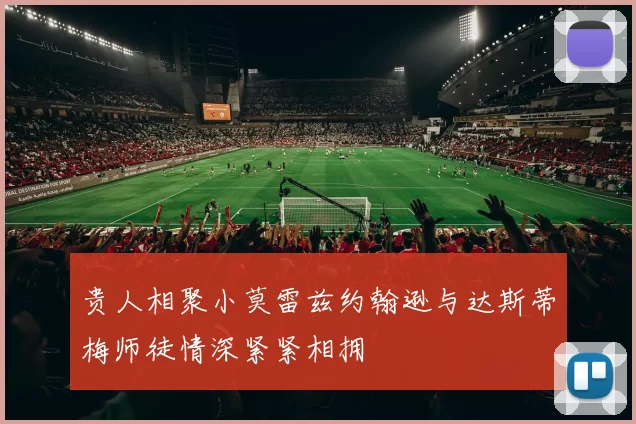 贵人相聚小莫雷兹约翰逊与达斯蒂梅师徒情深紧紧相拥