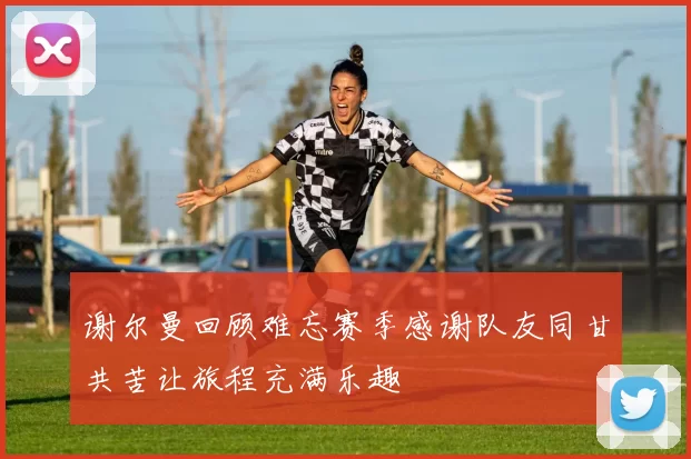 谢尔曼回顾难忘赛季感谢队友同甘共苦让旅程充满乐趣
