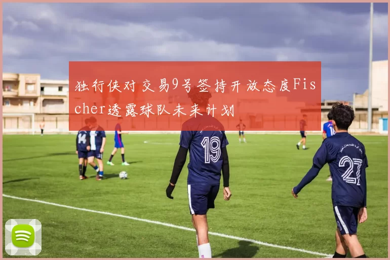 独行侠对交易9号签持开放态度Fischer透露球队未来计划