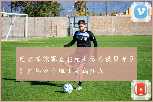 巴尔韦德赛后拒绝采访无视贝尔萨引发热议小组出局成焦点