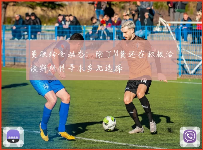 曼联转会动态:除了M费还在积极洽谈斯科特寻求多元选择