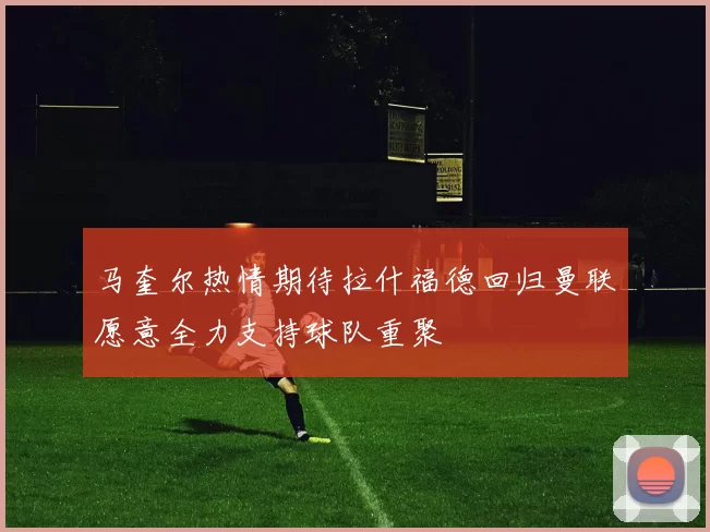 马奎尔热情期待拉什福德回归曼联愿意全力支持球队重聚