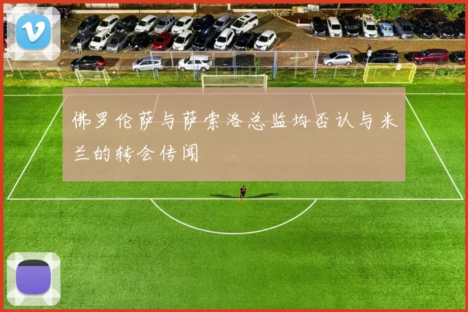佛罗伦萨与萨索洛总监均否认与米兰的转会传闻