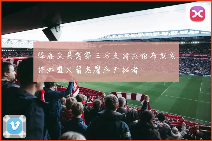 绿鹿交易需第三方支持杰伦布朗或将加盟火箭老鹰和开拓者