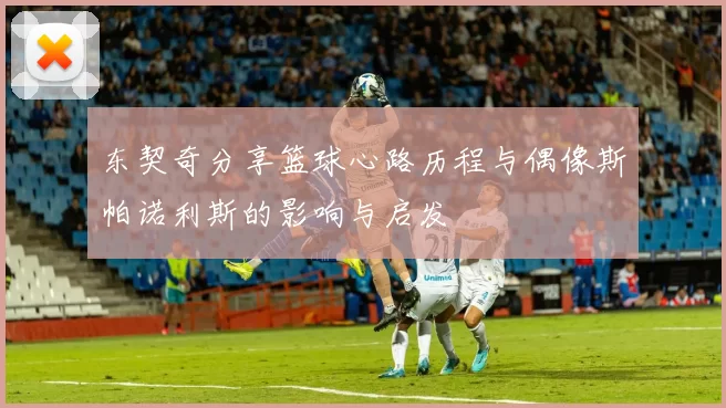 东契奇分享篮球心路历程与偶像斯帕诺利斯的影响与启发