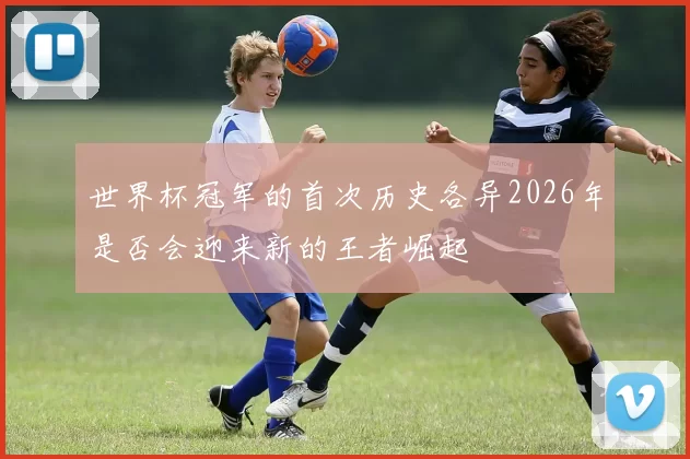 世界杯冠军的首次历史各异2026年是否会迎来新的王者崛起