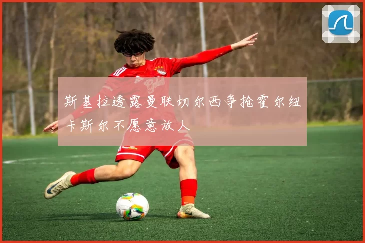 斯基拉透露曼联切尔西争抢霍尔纽卡斯尔不愿意放人