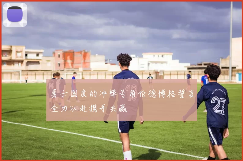 勇士国度的冲锋号角伦德博格誓言全力以赴携手共赢