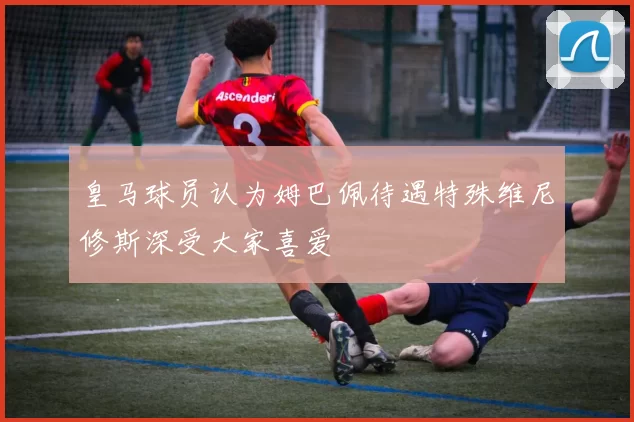皇马球员认为姆巴佩待遇特殊维尼修斯深受大家喜爱
