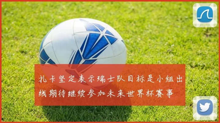 扎卡坚定表示瑞士队目标是小组出线期待继续参加未来世界杯赛事