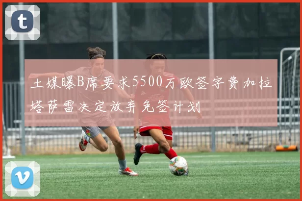 土媒曝B席要求5500万欧签字费加拉塔萨雷决定放弃免签计划