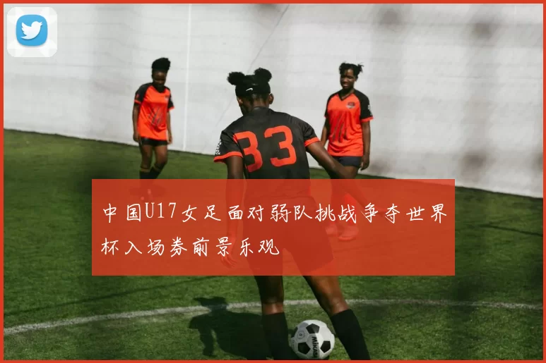 中国U17女足面对弱队挑战争夺世界杯入场券前景乐观