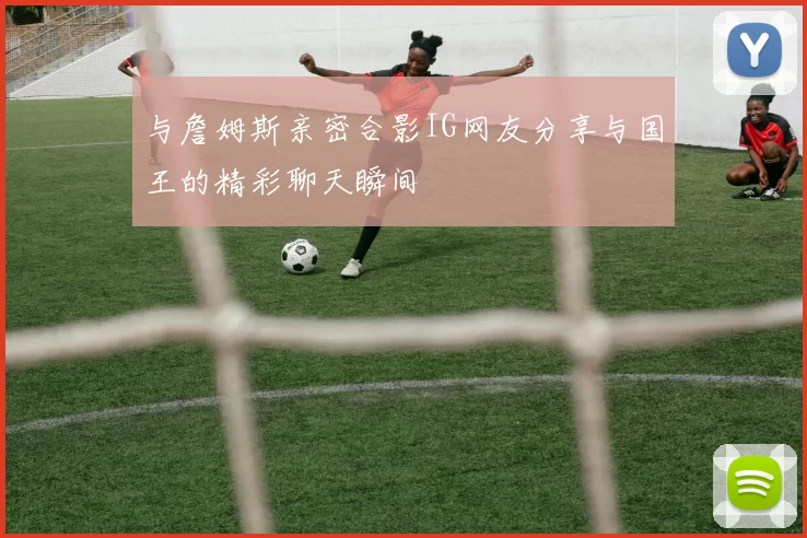 与詹姆斯亲密合影IG网友分享与国王的精彩聊天瞬间
