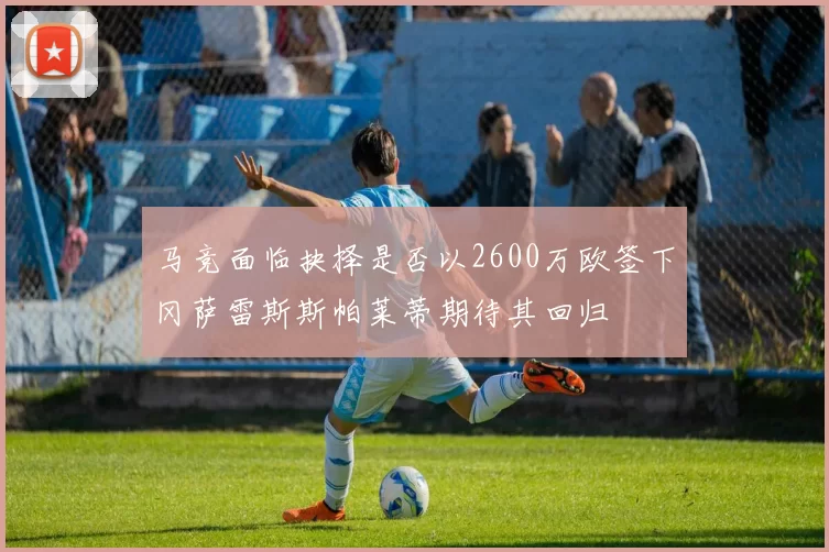 马竞面临抉择是否以2600万欧签下冈萨雷斯斯帕莱蒂期待其回归
