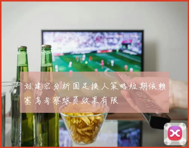 刘建宏分析国足换人策略短期依赖塞鸟考察球员效果有限