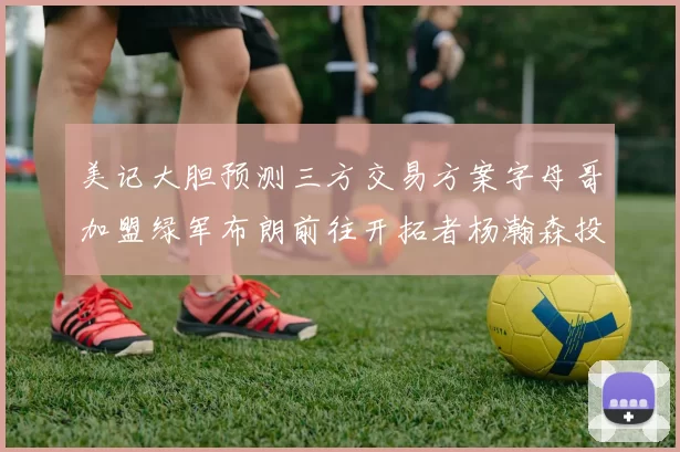 美记大胆预测三方交易方案字母哥加盟绿军布朗前往开拓者杨瀚森投奔雄鹿