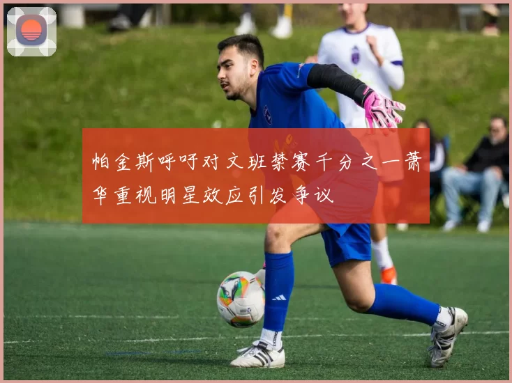 帕金斯呼吁对文班禁赛千分之一萧华重视明星效应引发争议